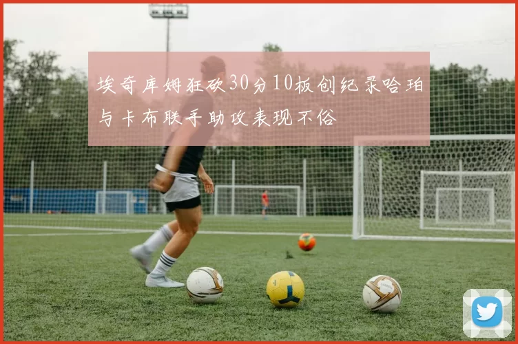埃奇库姆狂砍30分10板创纪录哈珀与卡布联手助攻表现不俗