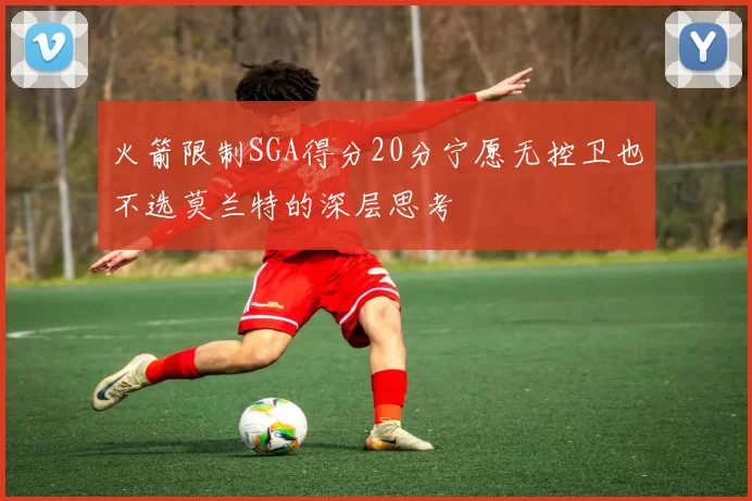 火箭限制SGA得分20分宁愿无控卫也不选莫兰特的深层思考