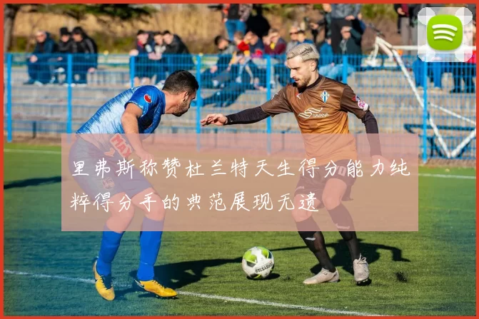 里弗斯称赞杜兰特天生得分能力纯粹得分手的典范展现无遗