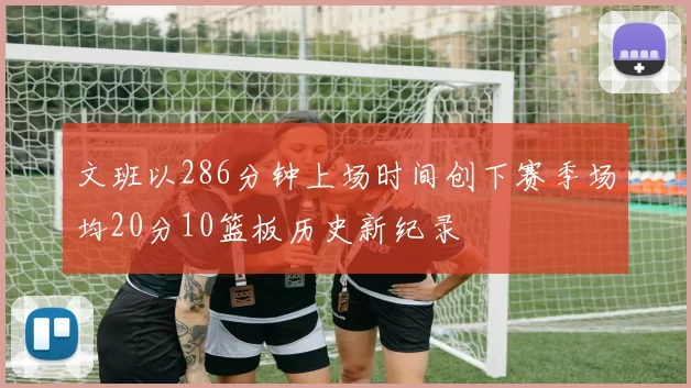 文班以286分钟上场时间创下赛季场均20分10篮板历史新纪录