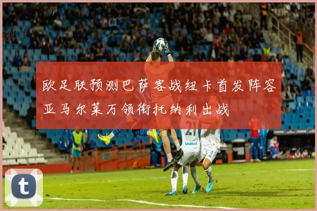 欧足联预测巴萨客战纽卡首发阵容亚马尔莱万领衔托纳利出战