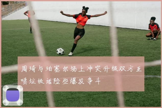 周琦与珀塞尔场上冲突升级双方互喷垃圾话险些爆发争斗