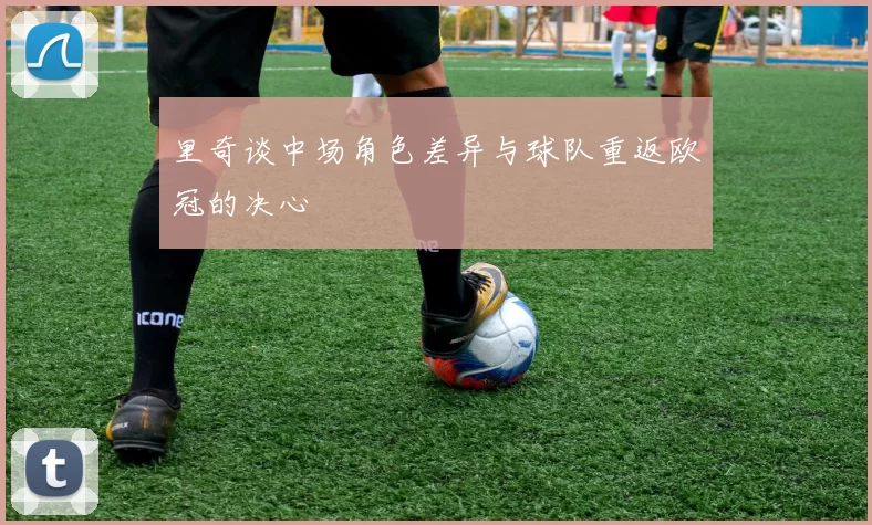 里奇谈中场角色差异与球队重返欧冠的决心