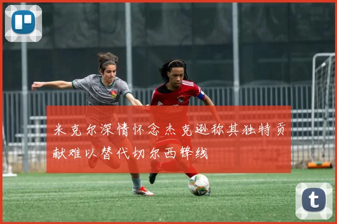 米克尔深情怀念杰克逊称其独特贡献难以替代切尔西锋线