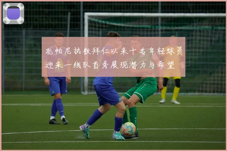 孔帕尼执教拜仁以来十名年轻球员迎来一线队首秀展现潜力与希望