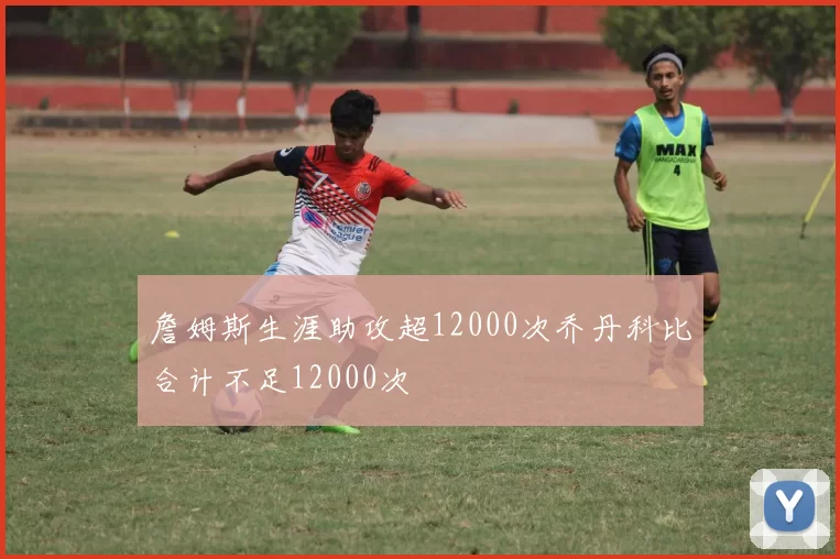 詹姆斯生涯助攻超12000次乔丹科比合计不足12000次