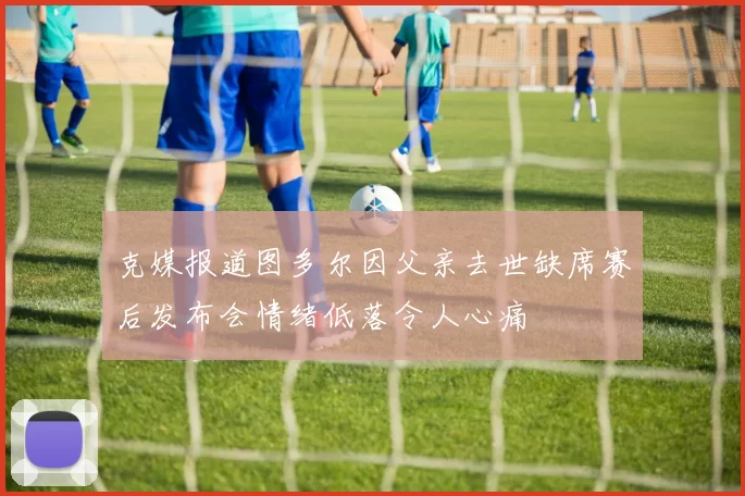 克媒报道图多尔因父亲去世缺席赛后发布会情绪低落令人心痛