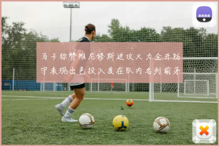 马卡称赞维尼修斯进攻火力全开防守表现出色投入度在队内名列前茅