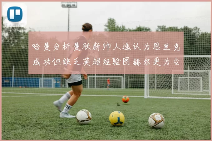 哈曼分析曼联新帅人选认为恩里克成功但缺乏英超经验图赫尔更为合适