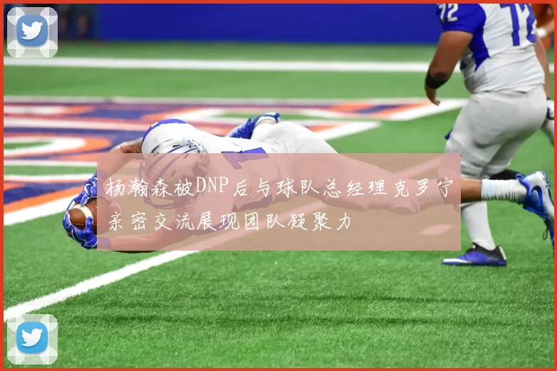 杨瀚森被DNP后与球队总经理克罗宁亲密交流展现团队凝聚力