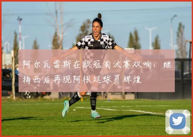 阿尔瓦雷斯在欧冠淘汰赛双响，继梅西后再现阿根廷球员辉煌