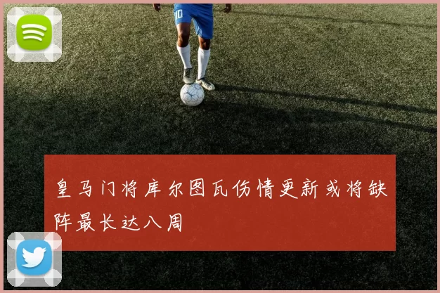 皇马门将库尔图瓦伤情更新或将缺阵最长达八周