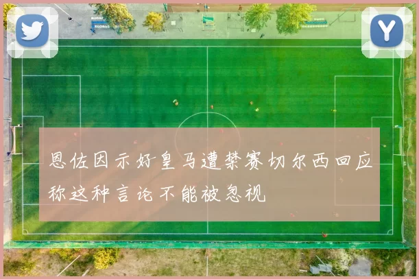 恩佐因示好皇马遭禁赛切尔西回应称这种言论不能被忽视